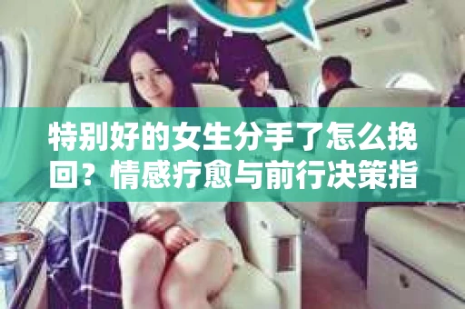 特别好的女生分手了怎么挽回？情感疗愈与前行决策指南