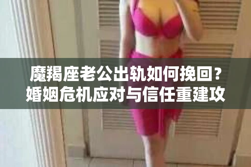 魔羯座老公出轨如何挽回？婚姻危机应对与信任重建攻略