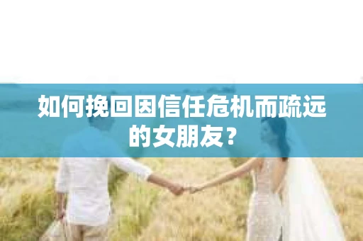 如何挽回因信任危机而疏远的女朋友？