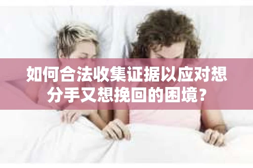 如何合法收集证据以应对想分手又想挽回的困境？