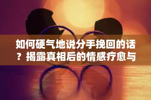 如何硬气地说分手挽回的话？揭露真相后的情感疗愈与人生决策