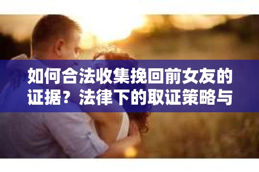 如何合法收集挽回前女友的证据？法律下的取证策略与实践