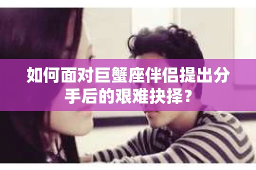 如何面对巨蟹座伴侣提出分手后的艰难抉择？