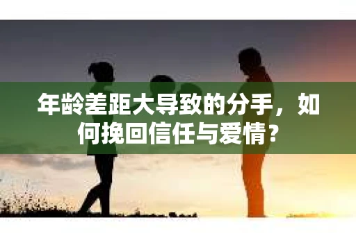 年龄差距大导致的分手,如何挽回信任与爱情? 年龄差距大导致的分手,如何挽回信任与爱情?