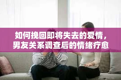 如何挽回即将失去的爱情，男友关系调查后的情绪疗愈与前行计划