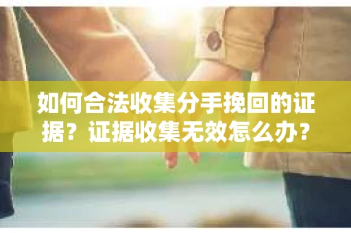 如何合法收集分手挽回的证据？证据收集无效怎么办？