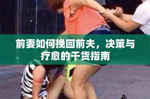前妻如何挽回前夫,决策与疗愈的干货指南 前妻如何挽回前夫,决策与疗愈的干货指南