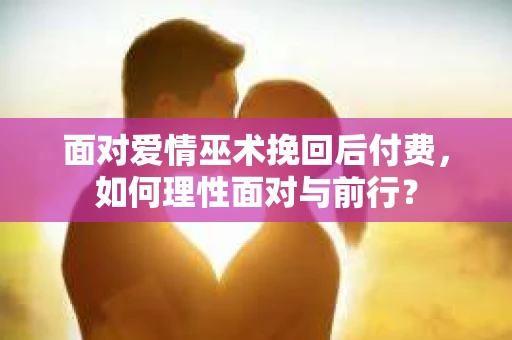 面对爱情巫术挽回后付费，如何理性面对与前行？