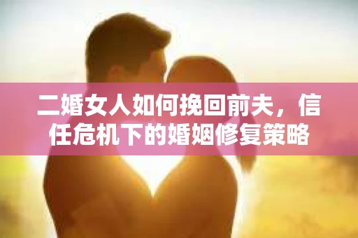 二婚女人如何挽回前夫，信任危机下的婚姻修复策略