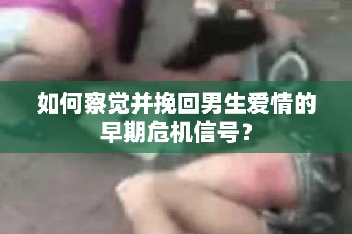 如何察觉并挽回男生爱情的早期危机信号？