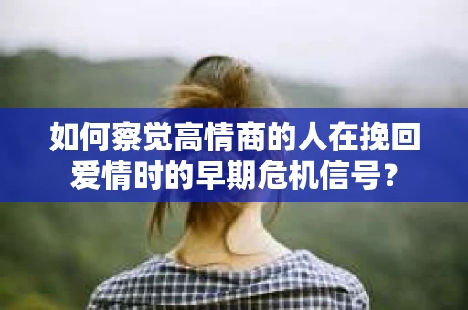 如何察觉高情商的人在挽回爱情时的早期危机信号？