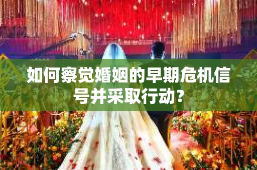如何察觉婚姻的早期危机信号并采取行动？