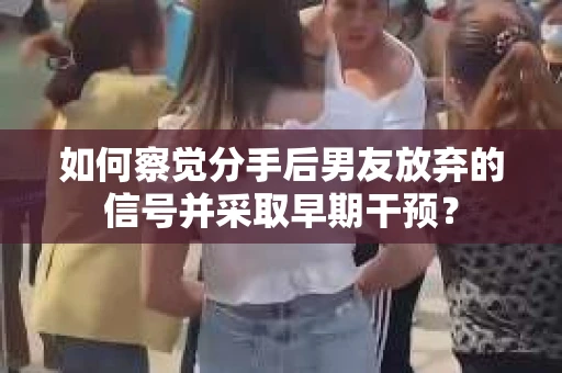 如何察觉分手后男友放弃的信号并采取早期干预？