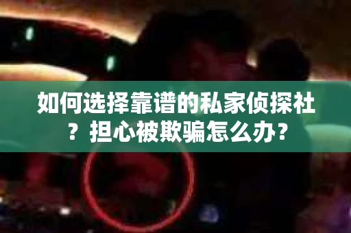 如何选择靠谱的私家侦探社？担心被欺骗怎么办？
