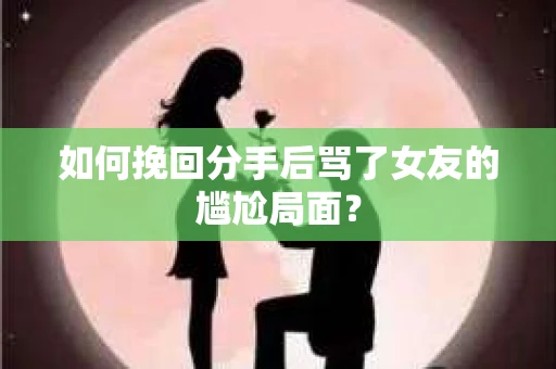 如何挽回分手后骂了女友的尴尬局面？