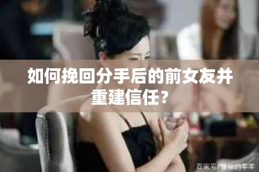 如何挽回分手后的前女友并重建信任？