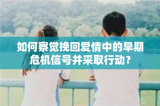 如何察觉挽回爱情中的早期危机信号并采取行动? 如何察觉挽回爱情中的早期危机信号并采取行动?