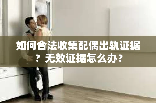 如何合法收集配偶出轨证据？无效证据怎么办？